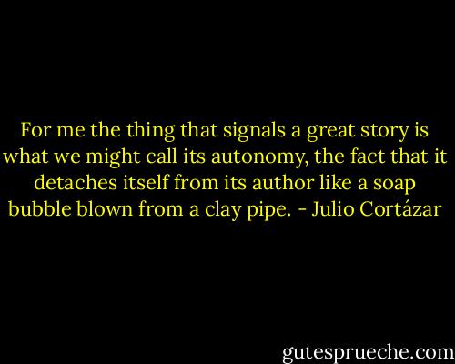 For me the thing that signals a great story is what we might call its autonomy, the fact that it detaches itself from its author like a soap bubble blown from a clay pipe. - Julio Cortázar