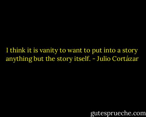I think it is vanity to want to put into a story anything but the story itself. - Julio Cortázar