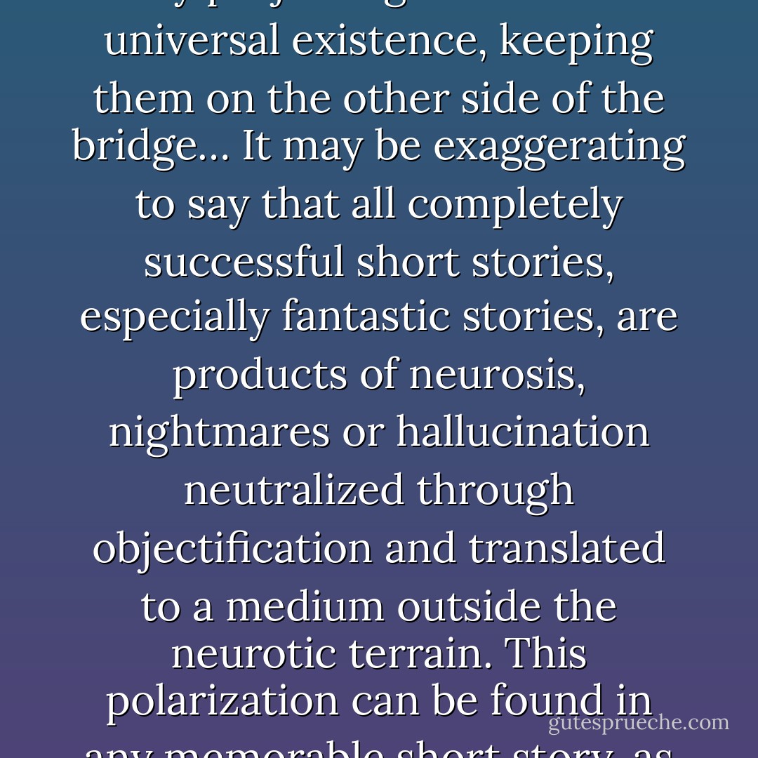 An admirable line of Pablo Neruda’s, “My creatures are born of a long denial,” seems to me the best definition of writing as a kind of exorcism, casting off invading creatures by projecting them into universal existence, keeping them on the other side of the bridge… It may be exaggerating to say that all completely successful short stories, especially fantastic stories, are products of neurosis, nightmares or hallucination neutralized through objectification and translated to a medium outside the neurotic terrain. This polarization can be found in any memorable short story, as if the author, wanting to rid himself of his creature as soon and as absolutely as possible, exorcises it the only way he can: by writing it. - Julio Cortázar