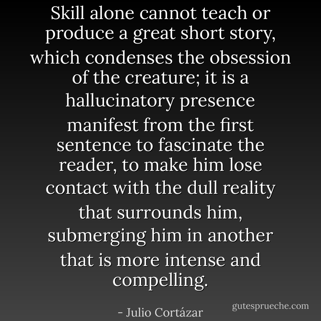 Skill alone cannot teach or produce a great short story, which condenses the obsession of the creature; it is a hallucinatory presence manifest from the first sentence to fascinate the reader, to make him lose contact with the dull reality that surrounds him, submerging him in another that is more intense and compelling. - Julio Cortázar