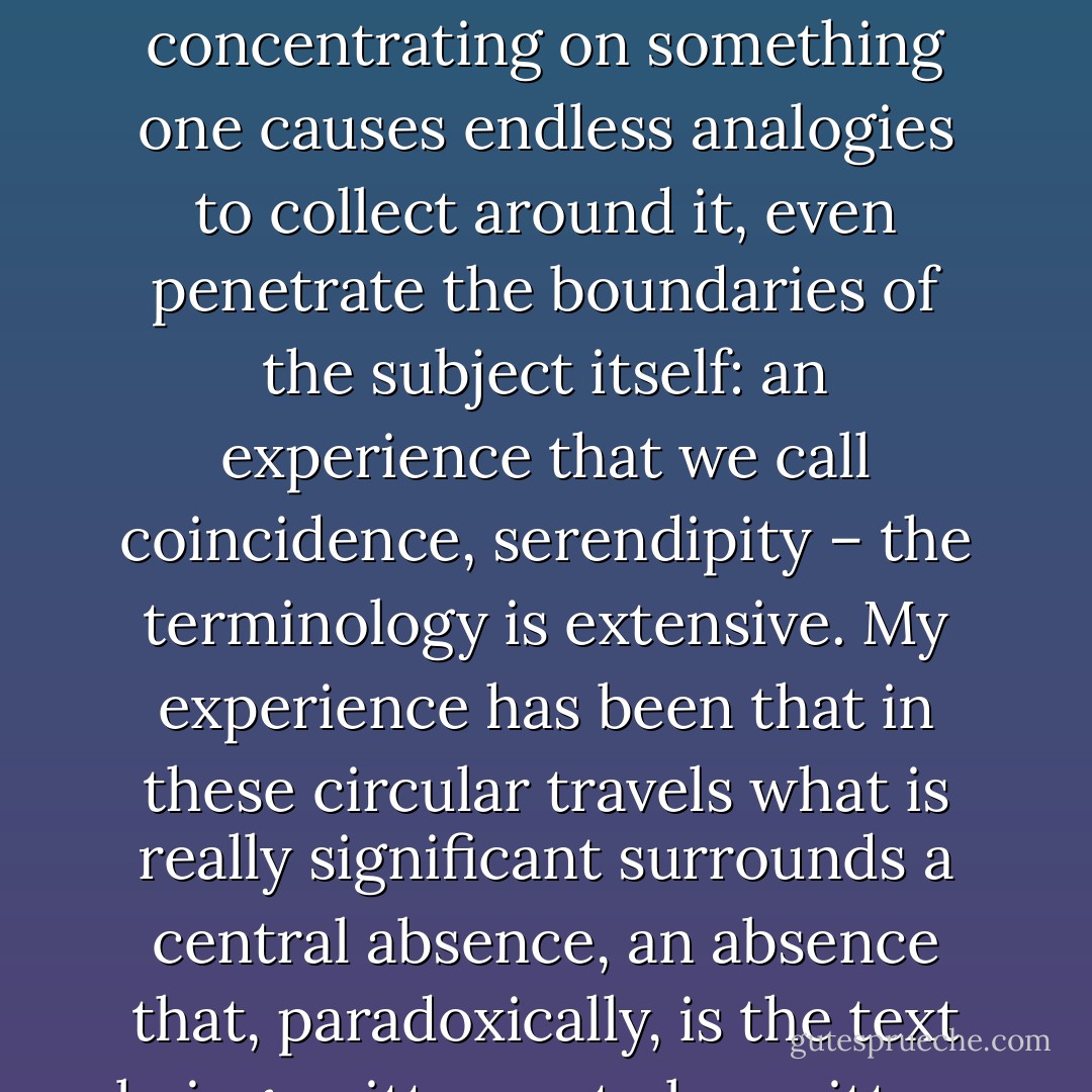 We know that attention acts as a lightning rod. Merely by concentrating on something one causes endless analogies to collect around it, even penetrate the boundaries of the subject itself: an experience that we call coincidence, serendipity – the terminology is extensive. My experience has been that in these circular travels what is really significant surrounds a central absence, an absence that, paradoxically, is the text being written or to be written. - Julio Cortázar