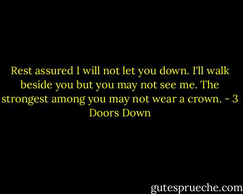 Rest assured I will not let you down. I'll walk beside you but you may not see me. The strongest among you may not wear a crown. - 3 Doors Down