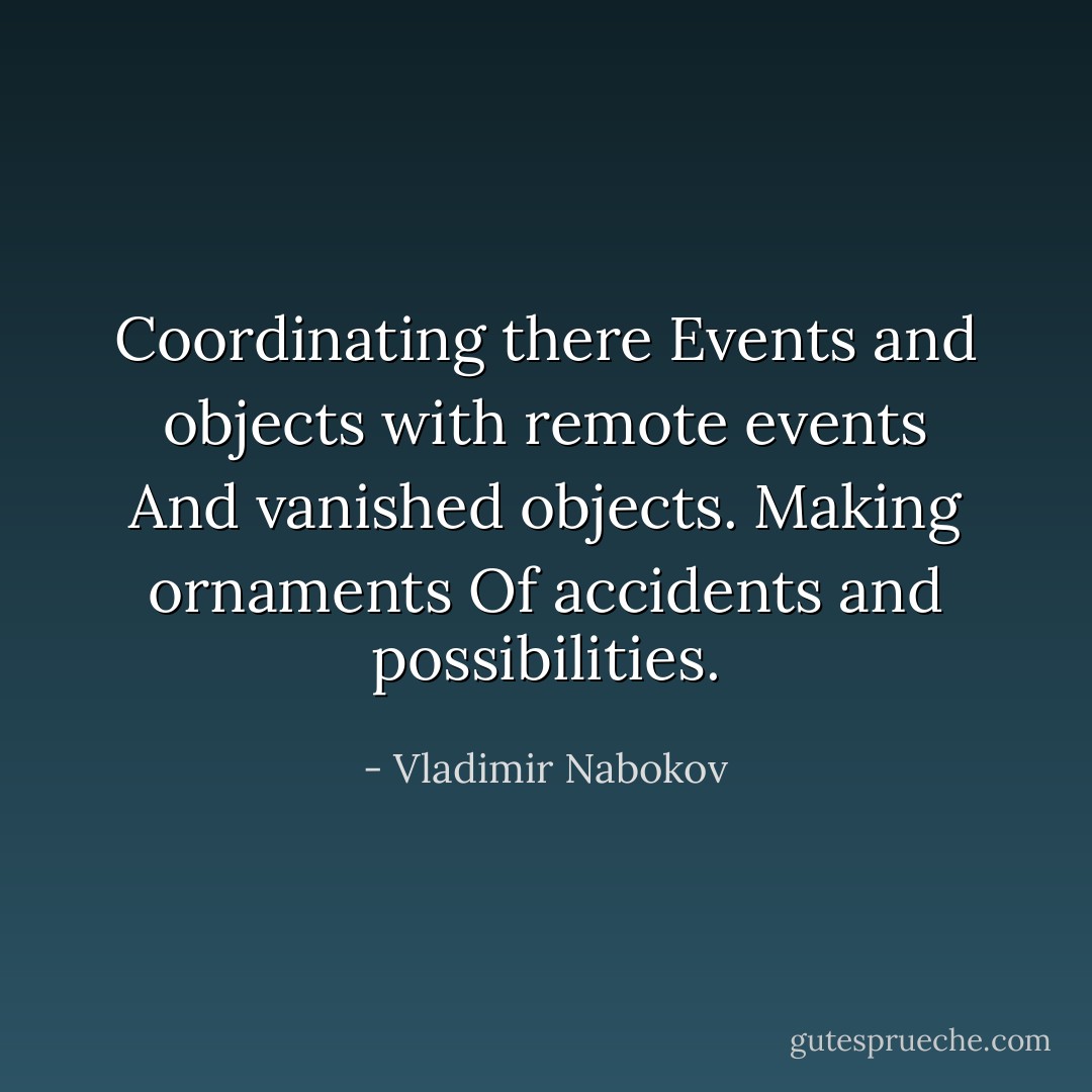 Coordinating there<br />Events and objects with remote events<br />And vanished objects. Making ornaments<br />Of accidents and possibilities. - Vladimir Nabokov
