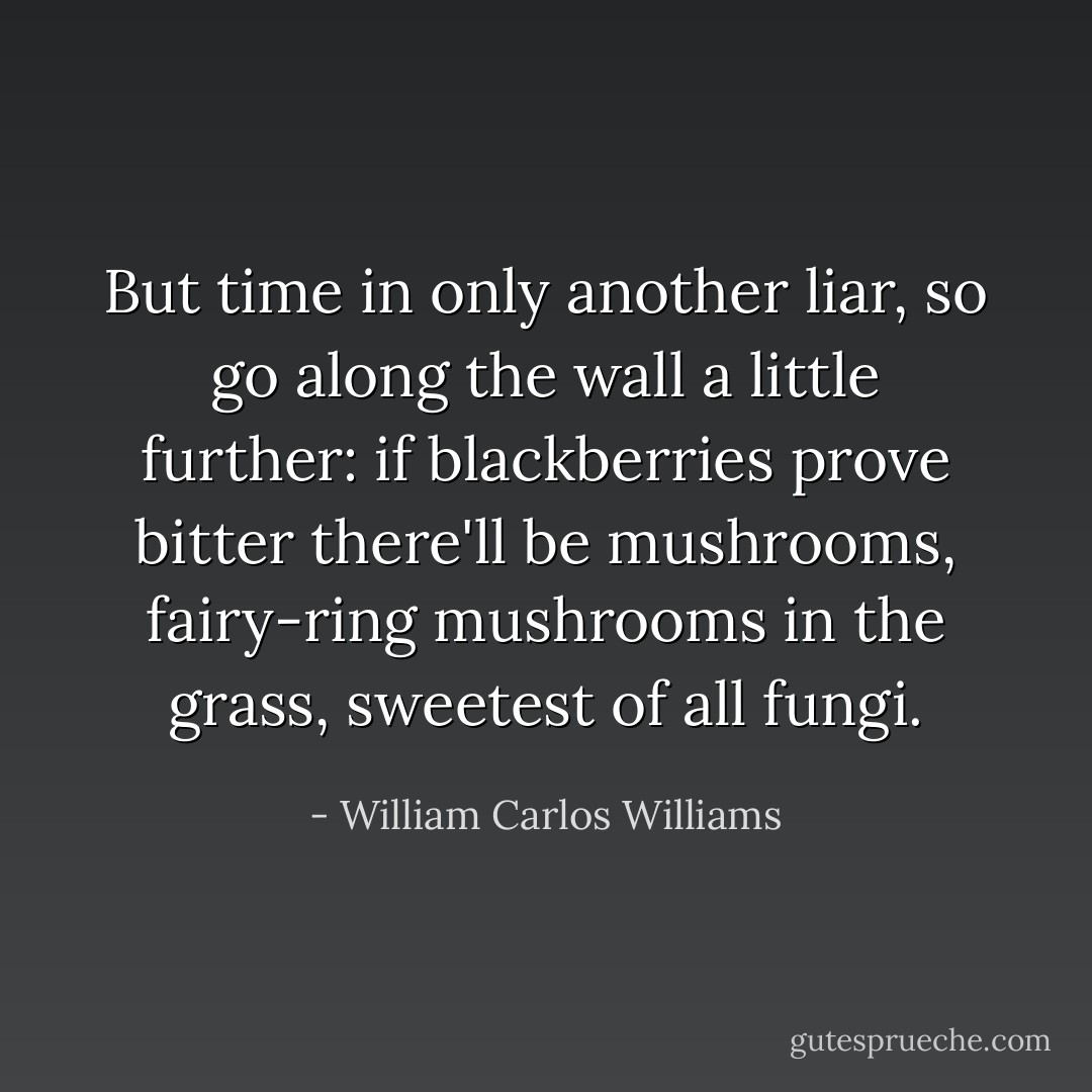 But time in only another liar, so go along the wall a little further: if blackberries prove bitter there'll be mushrooms, fairy-ring mushrooms in the grass, sweetest of all fungi. - William Carlos Williams