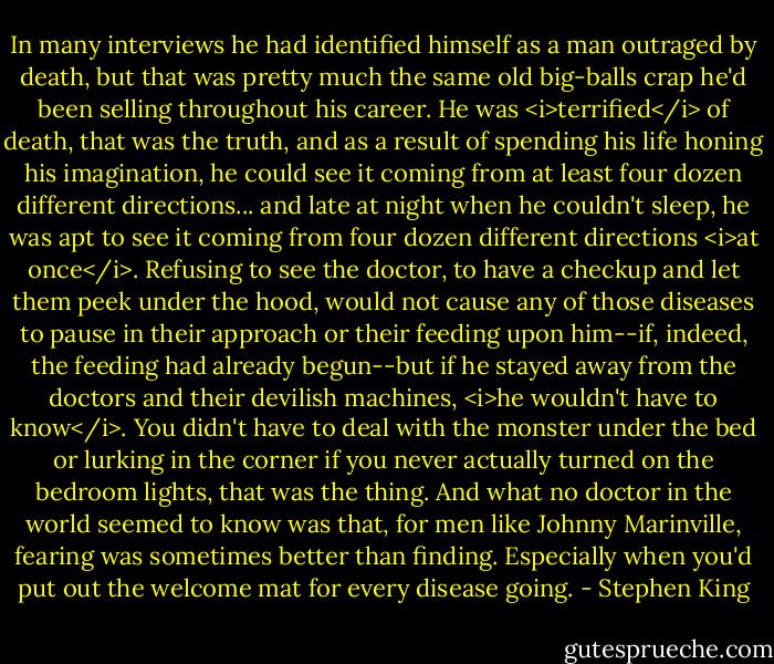 In many interviews he had identified himself as a man outraged by death, but that was pretty much the same old big-balls crap he'd been selling throughout his career. He was <i>terrified</i> of death, that was the truth, and as a result of spending his life honing his imagination, he could see it coming from at least four dozen different directions... and late at night when he couldn't sleep, he was apt to see it coming from four dozen different directions <i>at once</i>. Refusing to see the doctor, to have a checkup and let them peek under the hood, would not cause any of those diseases to pause in their approach or their feeding upon him--if, indeed, the feeding had already begun--but if he stayed away from the doctors and their devilish machines, <i>he wouldn't have to know</i>. You didn't have to deal with the monster under the bed or lurking in the corner if you never actually turned on the bedroom lights, that was the thing. And what no doctor in the world seemed to know was that, for men like Johnny Marinville, fearing was sometimes better than finding. Especially when you'd put out the welcome mat for every disease going. - Stephen King