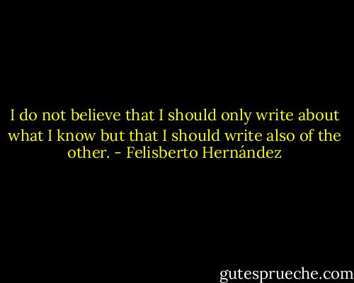 I do not believe that I should only write about what I know but that I should write also of the other. - Felisberto Hernández