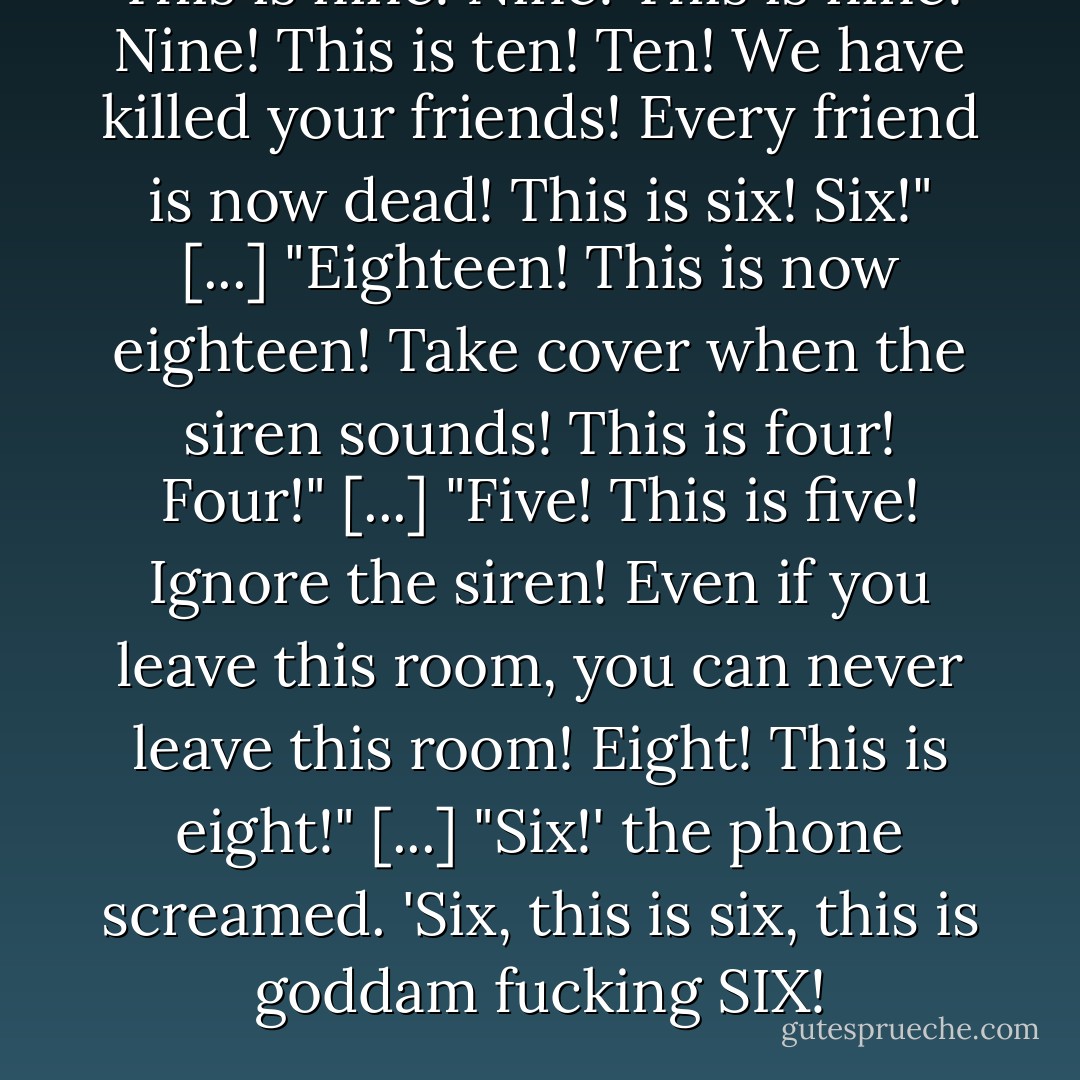This is <i>nine! Nine! </i>This is <i>nine! Nine! </i>This is <i>ten! Ten! </i>We have killed your friends! Every friend is now dead! This is <i>six! Six!</i>"<br /><i>[...]</i><br />"<i>Eighteen! </i>This is now <i>eighteen! </i>Take cover when the siren sounds! This is <i>four! Four!</i>"<br /><i>[...]</i><br />"<i>Five! </i>This is <i>five! </i>Ignore the siren! Even if you leave this room, you can never leave this room! <i>Eight! </i>This is <i>eight!</i>"<br /><i>[...]</i><br />"Six!' the phone screamed. '<i>Six, </i>this is <i>six, </i>this is <i>goddam fucking SIX!</i> - Stephen King