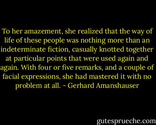 To her amazement, she realized that the way of life of these people was nothing more than an indeterminate fiction, casually knotted together at particular points that were used again and again. With four or five remarks, and a couple of facial expressions, she had mastered it with no problem at all. - Gerhard Amanshauser