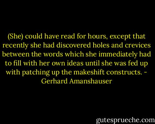 (She) could have read for hours, except that recently she had discovered holes and crevices between the words which she immediately had to fill with her own ideas until she was fed up with patching up the makeshift constructs. - Gerhard Amanshauser