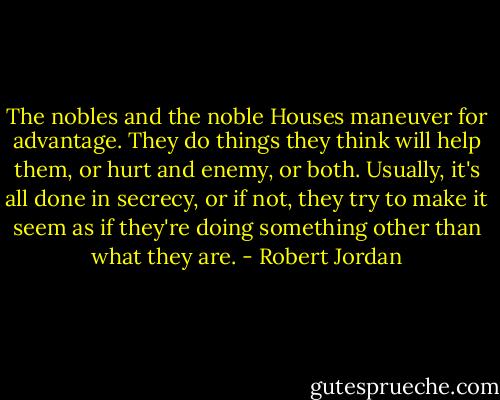 The nobles and the noble Houses maneuver for advantage. They do things they think will help them, or hurt and enemy, or both. Usually, it's all done in secrecy, or if not, they try to make it seem as if they're doing something other than what they are. - Robert Jordan