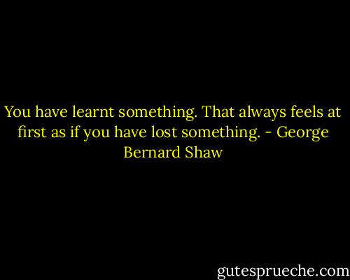 You have learnt something. That always feels at first as if you have lost something. - George Bernard Shaw