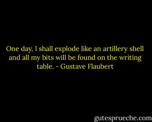One day, I shall explode like an artillery shell and all my bits will be found on the writing table. - Gustave Flaubert