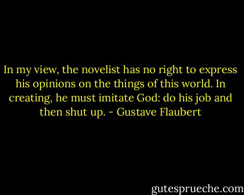 In my view, the novelist has no right to express his opinions on the things of this world. In creating, he must imitate God: do his job and then shut up. - Gustave Flaubert