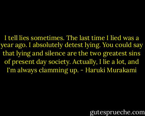 I tell lies sometimes. The last time I lied was a year ago. I absolutely detest lying. You could say that lying and silence are the two greatest sins of present day society. Actually, I lie a lot, and I'm always clamming up. - Haruki Murakami