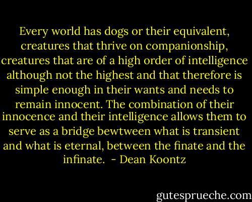 Every world has dogs or their equivalent, creatures that thrive on companionship, creatures that are of a high order of intelligence although not the highest and that therefore is simple enough in their wants and needs to remain innocent. The combination of their innocence and their intelligence allows them to serve as a bridge bewtween what is transient and what is eternal, between the finate and the infinate.  - Dean Koontz