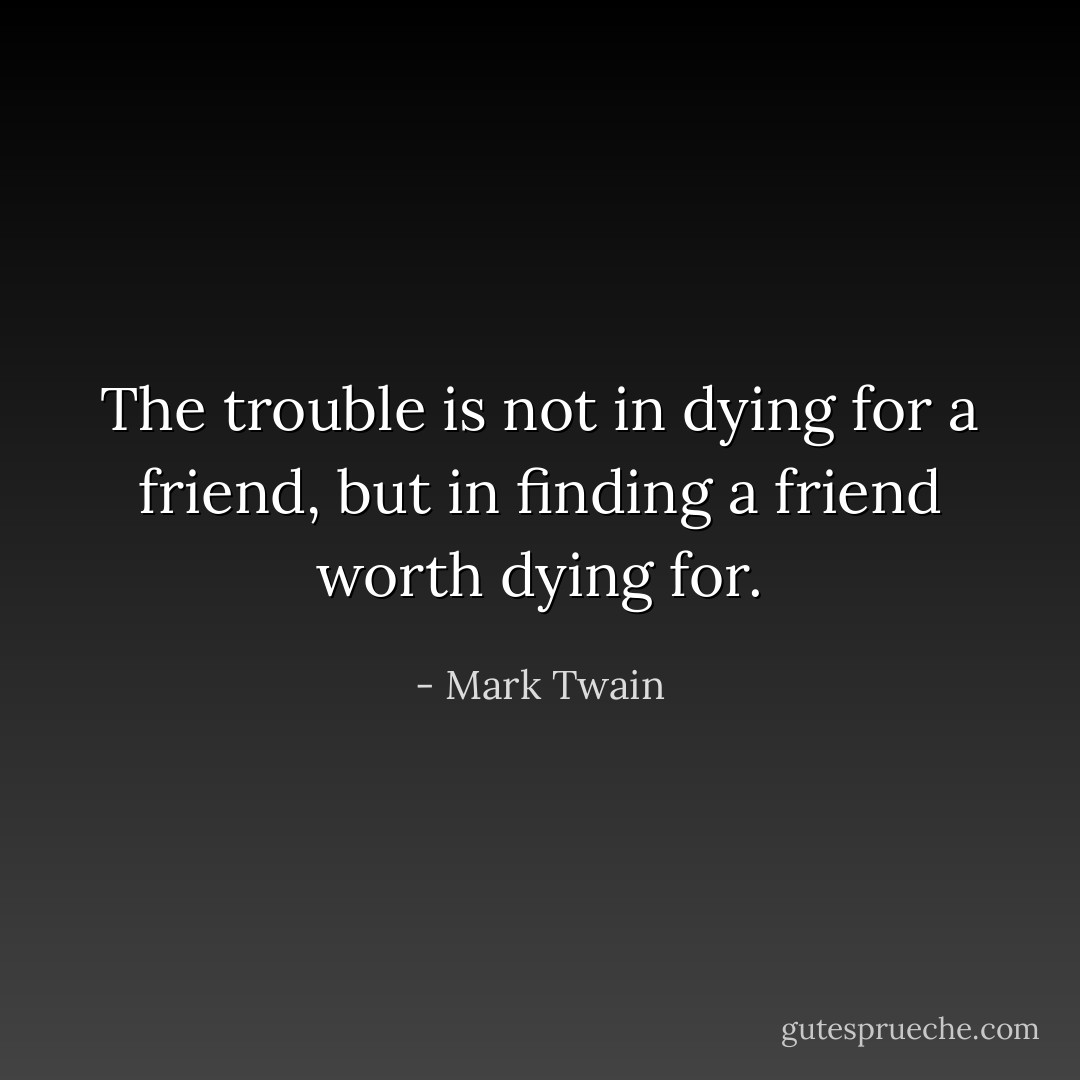 The trouble is not in dying for a friend, but in finding a friend worth dying for. - Mark Twain