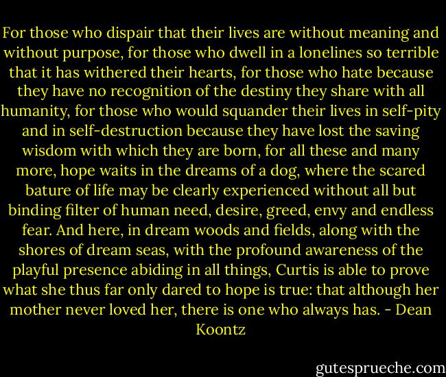 For those who dispair that their lives are without meaning and without purpose, for those who dwell in a lonelines so terrible that it has withered their hearts, for those who hate because they have no recognition of the destiny they share with all humanity, for those who would squander their lives in self-pity and in self-destruction because they have lost the saving wisdom with which they are born, for all these and many more, hope waits in the dreams of a dog, where the scared bature of life may be clearly experienced without all but binding filter of human need, desire, greed, envy and endless fear. And here, in dream woods and fields, along with the shores of dream seas, with the profound awareness of the playful presence abiding in all things, Curtis is able to prove what she thus far only dared to hope is true: that although her mother never loved her, there is one who always has. - Dean Koontz