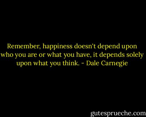 Remember, happiness doesn't depend upon who you are or what you have, it depends solely upon what you think. - Dale Carnegie
