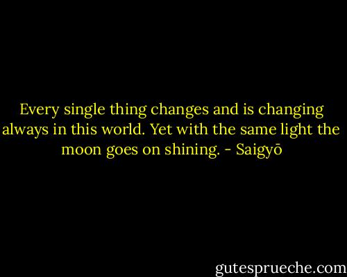Every single thing changes and is changing always in this world. Yet with the same light the moon goes on shining. - Saigyō