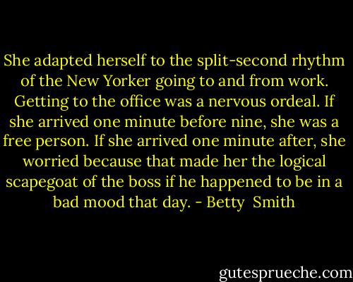 She adapted herself to the split-second rhythm of the New Yorker going to and from work. Getting to the office was a nervous ordeal. If she arrived one minute before nine, she was a free person. If she arrived one minute after, she worried because that made her the logical scapegoat of the boss if he happened to be in a bad mood that day. - Betty  Smith