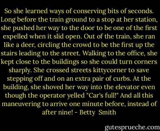 So she learned ways of conserving bits of seconds. Long before the train ground to a stop at her station, she pushed her way to the door to be one of the first expelled when it slid open. Out of the train, she ran like a deer, circling the crowd to be the first up the stairs leading to the street. Walking to the office, she kept close to the buildings so she could turn corners sharply. She crossed streets kittycorner to save stepping off and on an extra pair of curbs. At the building, she shoved her way into the elevator even though the operator yelled "Car's full!" And all this maneuvering to arrive one minute before, instead of after nine! - Betty  Smith