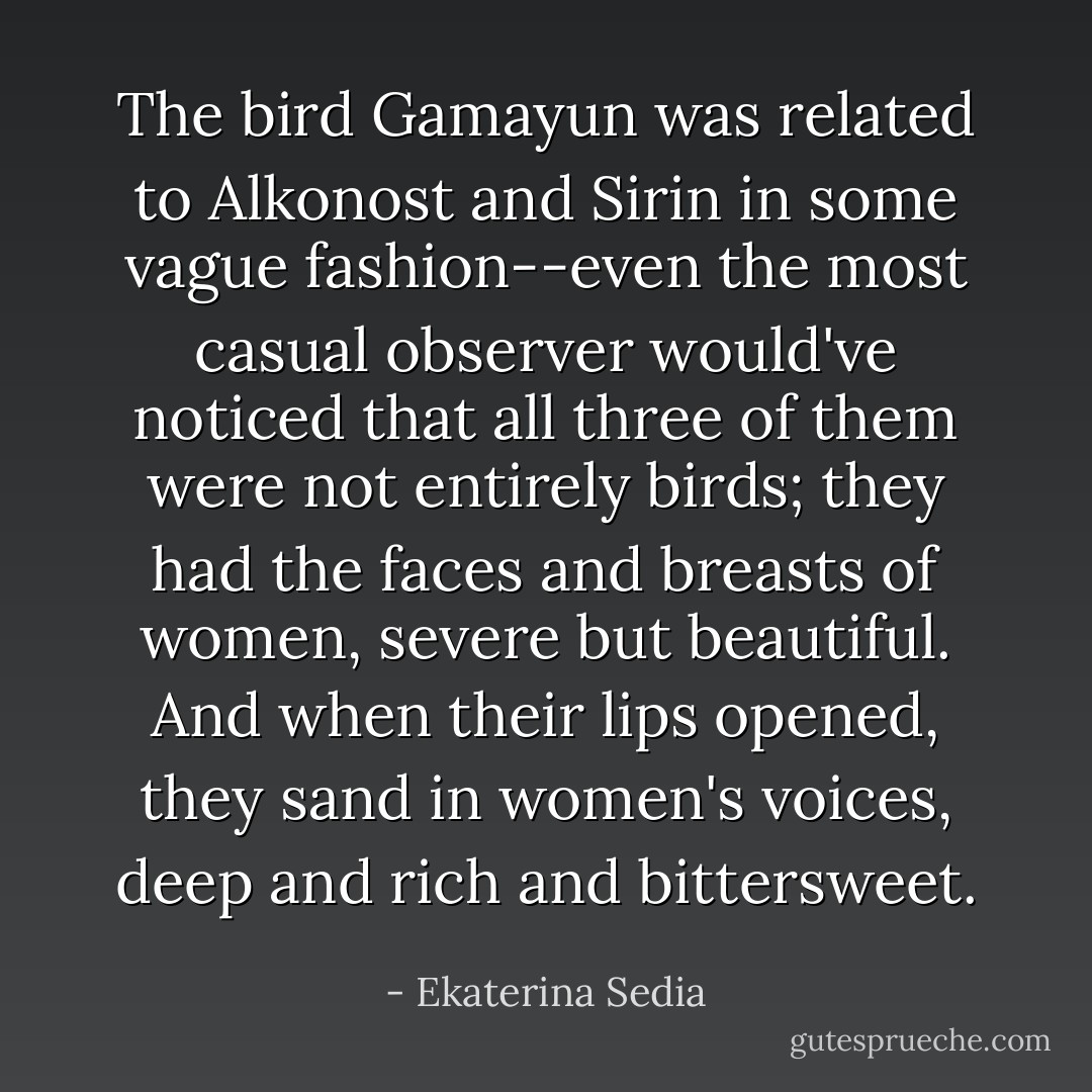 The bird Gamayun was related to Alkonost and Sirin in some vague fashion--even the most casual observer would've noticed that all three of them were not entirely birds; they had the faces and breasts of women, severe but beautiful. And when their lips opened, they sand in women's voices, deep and rich and bittersweet. - Ekaterina Sedia