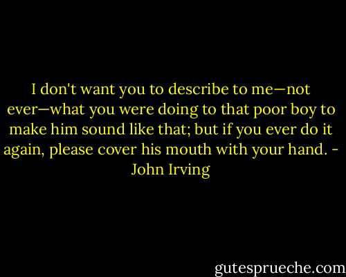 I don't want you to describe to me—not ever—what you were doing to that poor boy to make him sound like that; but if you ever do it again, please cover his mouth with your hand. - John Irving
