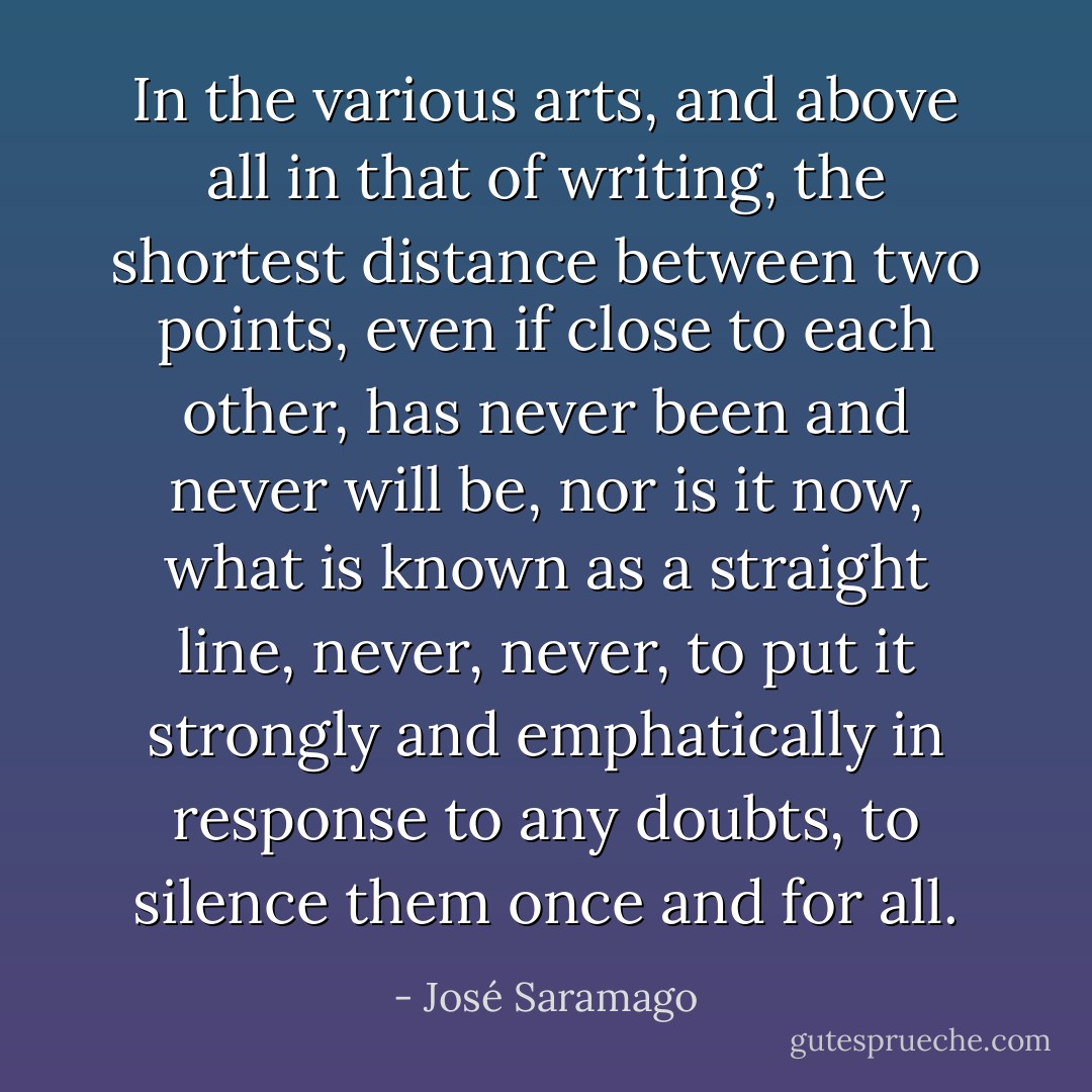 In the various arts, and above all in that of writing, the shortest distance between two points, even if close to each other, has never been and never will be, nor is it now, what is known as a straight line, never, never, to put it strongly and emphatically in response to any doubts, to silence them once and for all. - José Saramago