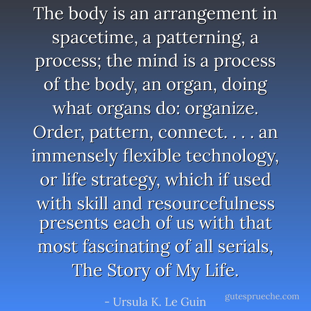 The body is an arrangement in spacetime, a patterning, a process; the mind is a process of the body, an organ, doing what organs do: organize. Order, pattern, connect. . . . an immensely flexible technology, or life strategy, which if used with skill and resourcefulness presents each of us with that most fascinating of all serials, The Story of My Life. - Ursula K. Le Guin