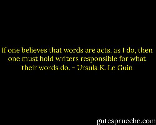 If one believes that words are acts, as I do, then one must hold writers responsible for what their words do. - Ursula K. Le Guin