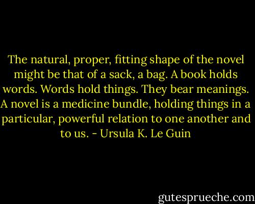 The natural, proper, fitting shape of the novel might be that of a sack, a bag. A book holds words. Words hold things. They bear meanings. A novel is a medicine bundle, holding things in a particular, powerful relation to one another and to us. - Ursula K. Le Guin