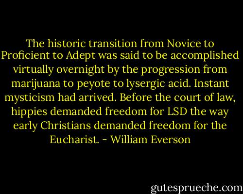 The historic transition from Novice to Proficient to Adept was said to be accomplished virtually overnight by the progression from marijuana to peyote to lysergic acid. Instant mysticism had arrived. Before the court of law, hippies demanded freedom for LSD the way early Christians demanded freedom for the Eucharist. - William Everson