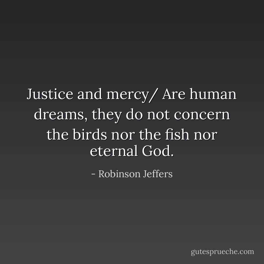 Justice and mercy/ Are human dreams, they do not concern the birds nor the fish nor eternal God. - Robinson Jeffers