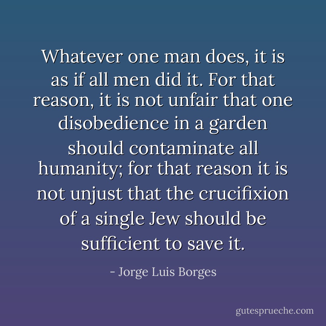 Whatever one man does, it is as if all men did it. For that reason, it is not unfair that one disobedience in a garden should contaminate all humanity; for that reason it is not unjust that the crucifixion of a single Jew should be sufficient to save it. - Jorge Luis Borges