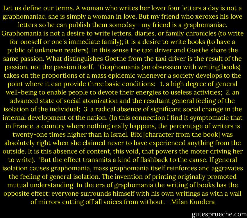 Let us define our terms. A woman who writes her lover four letters a day is not a graphomaniac, she is simply a woman in love. But my friend who xeroxes his love letters so he can publish them someday--my friend is a graphomaniac. Graphomania is not a desire to write letters, diaries, or family chronicles (to write for oneself or one's immediate family); it is a desire to write books (to have a public of unknown readers). In this sense the taxi driver and Goethe share the same passion. What distinguishes Goethe from the taxi driver is the result of the passion, not the passion itself.<br /><br />"Graphomania (an obsession with writing books) takes on the proportions of a mass epidemic whenever a society develops to the point where it can provide three basic conditions:<br /><br /> 1. a high degree of general well-being to enable people to devote their energies to useless activities;<br /> 2. an advanced state of social atomization and the resultant general feeling of the isolation of the individual;<br /> 3. a radical absence of significant social change in the internal development of the nation. (In this connection I find it symptomatic that in France, a country where nothing really happens, the percentage of writers is twenty-one times higher than in Israel. Bibi [character from the book] was absolutely right when she claimed never to have experienced anything from the outside. It is this absence of content, this void, that powers the moter driving her to write).<br /><br />"But the effect transmits a kind of flashback to the cause. If general isolation causes graphomania, mass graphomania itself reinforces and aggravates the feeling of general isolation. The invention of printing originally promoted mutual understanding. In the era of graphomania the writing of books has the opposite effect: everyone surrounds himself with his own writings as with a wall of mirrors cutting off all voices from without. - Milan Kundera