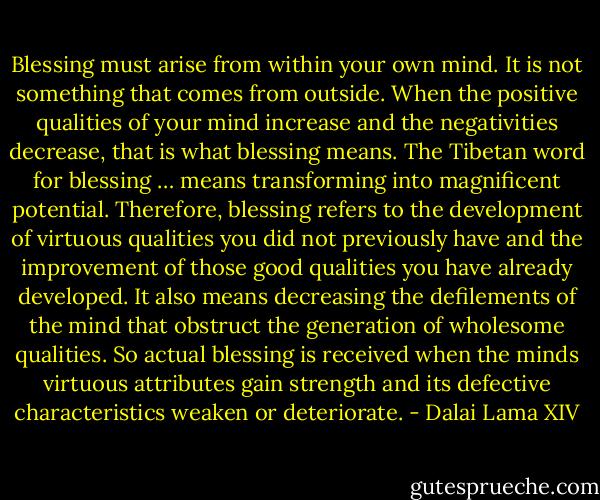 Blessing must arise from within your own mind. It is not something that comes from outside. When the positive qualities of your mind increase and the negativities decrease, that is what blessing means. The Tibetan word for blessing … means transforming into magnificent potential. Therefore, blessing refers to the development of virtuous qualities you did not previously have and the improvement of those good qualities you have already developed. It also means decreasing the defilements of the mind that obstruct the generation of wholesome qualities. So actual blessing is received when the minds virtuous attributes gain strength and its defective characteristics weaken or deteriorate. - Dalai Lama XIV