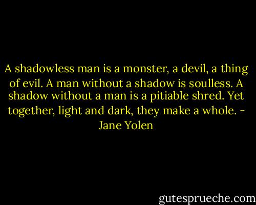 A shadowless man is a monster, a devil, a thing of evil. A man without a shadow is soulless. A shadow without a man is a pitiable shred. Yet together, light and dark, they make a whole. - Jane Yolen