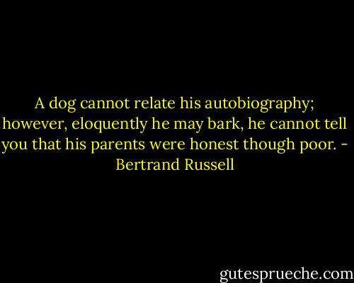 A dog cannot relate his autobiography; however, eloquently he may bark, he cannot tell you that his parents were honest though poor. - Bertrand Russell