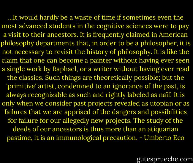 ...It would hardly be a waste of time if sometimes even the most advanced students in the cognitive sciences were to pay a visit to their ancestors. It is frequently claimed in American philosophy departments that, in order to be a philosopher, it is not necessary to revisit the history of philosophy. It is like the claim that one can become a painter without having ever seen a single work by Raphael, or a writer without having ever read the classics. Such things are theoretically possible; but the 'primitive' artist, condemned to an ignorance of the past, is always recognizable as such and rightly labeled as naïf. It is only when we consider past projects revealed as utopian or as failures that we are apprised of the dangers and possibilities for failure for our allegedly new projects. The study of the deeds of our ancestors is thus more than an atiquarian pastime, it is an immunological precaution. - Umberto Eco