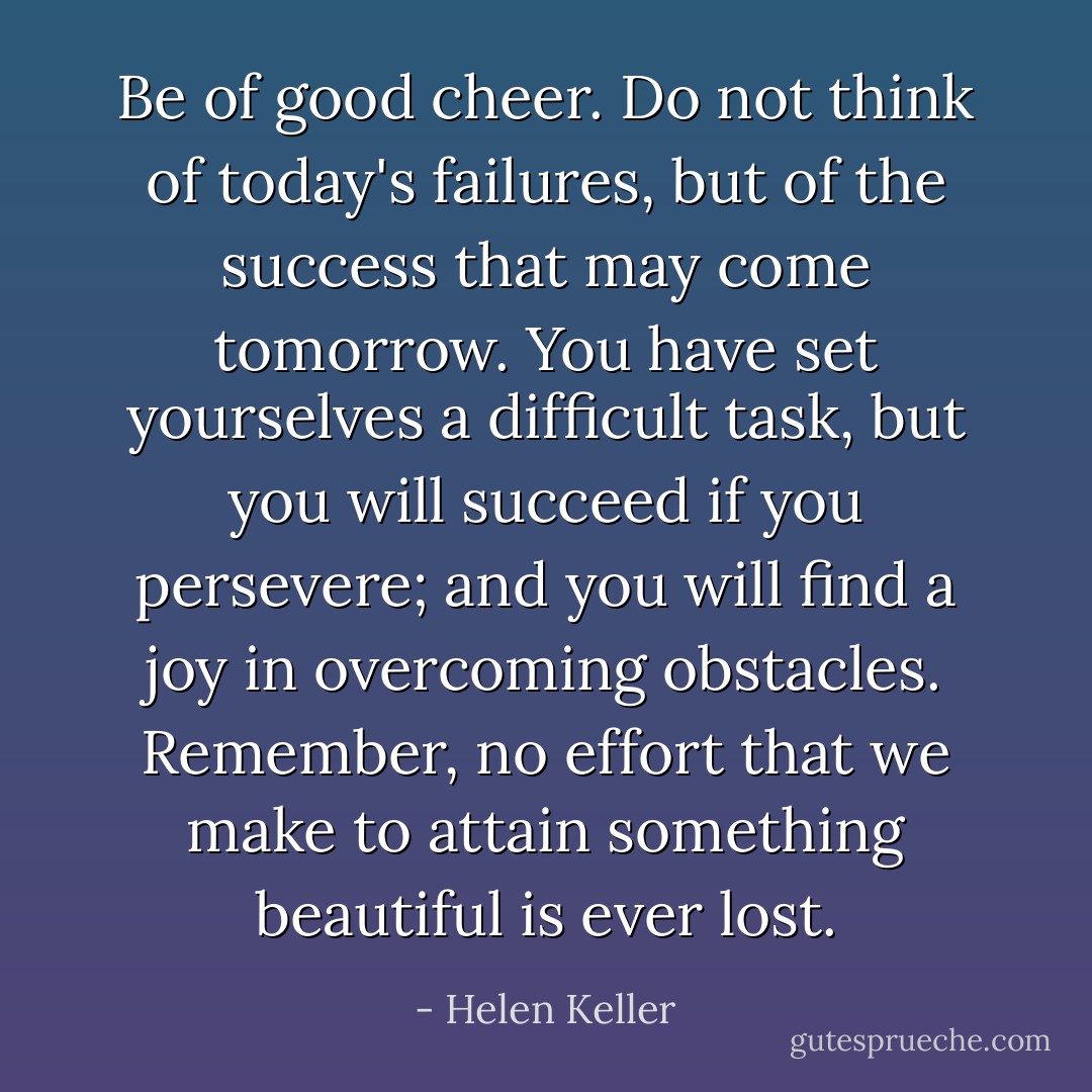 Be of good cheer. Do not think of today's failures, but of the success that may come tomorrow. You have set yourselves a difficult task, but you will succeed if you persevere; and you will find a joy in overcoming obstacles. Remember, no effort that we make to attain something beautiful is ever lost. - Helen Keller