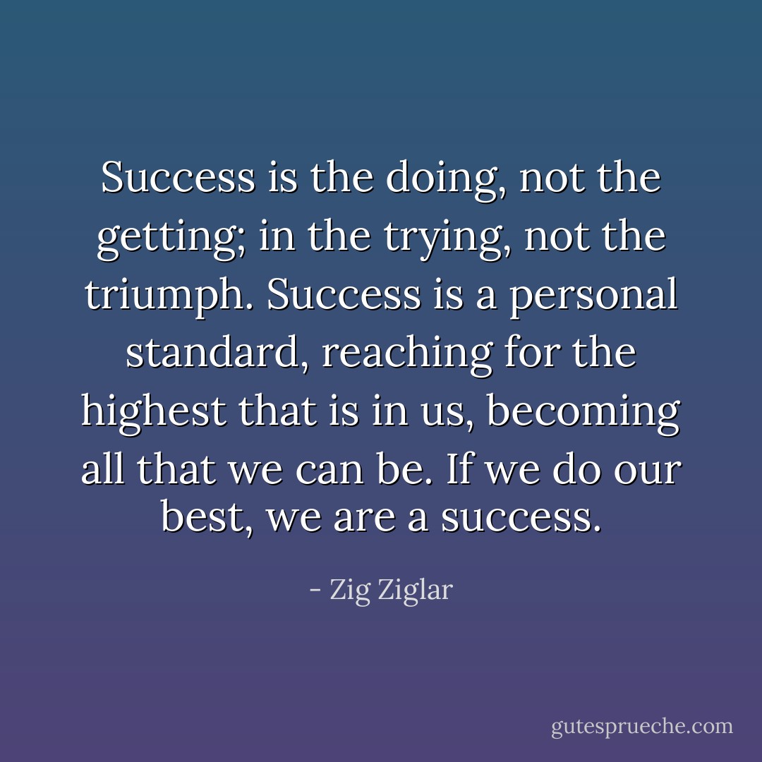 Success is the doing, not the getting; in the trying, not the triumph. Success is a personal standard, reaching for the highest that is in us, becoming all that we can be. If we do our best, we are a success. - Zig Ziglar