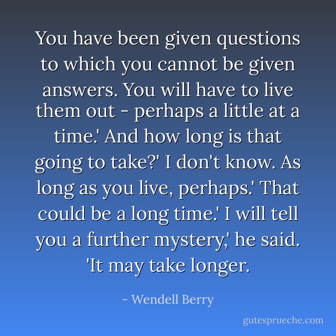 You have been given questions to which you cannot be given answers. You will have to live them out - perhaps a little at a time.'<br />And how long is that going to take?'<br />I don't know. As long as you live, perhaps.'<br />That could be a long time.'<br />I will tell you a further mystery,' he said. 'It may take longer. - Wendell Berry