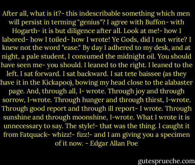 After all, what is it?- this indescribable something which men will persist in terming "genius"? I agree with Buffon- with Hogarth- it is but diligence after all.<br />Look at me!- how I labored- how I toiled- how I wrote! Ye Gods, did I not write? I knew not the word "ease." By day I adhered to my desk, and at night, a pale student, I consumed the midnight oil. You should have seen me- you should. I leaned to the right. I leaned to the left. I sat forward. I sat backward. I sat tete baissee (as they have it in the Kickapoo), bowing my head close to the alabaster page. And, through all, I- wrote. Through joy and through sorrow, I-wrote. Through hunger and through thirst, I-wrote. Through good report and through ill report- I wrote. Through sunshine and through moonshine, I-wrote. What I wrote it is unnecessary to say. The style!- that was the thing. I caught it from Fatquack- whizz!- fizz!- and I am giving you a specimen of it now. - Edgar Allan Poe