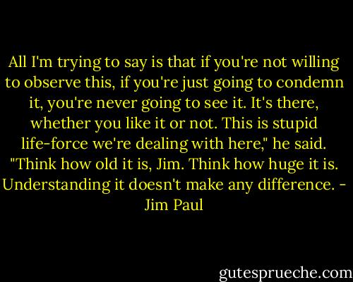 All I'm trying to say is that if you're not willing to observe this, if you're just going to condemn it, you're never going to see it. It's there, whether you like it or not. This is stupid life-force we're dealing with here," he said. "Think how old it is, Jim. Think how huge it is. Understanding it doesn't make any difference. - Jim Paul