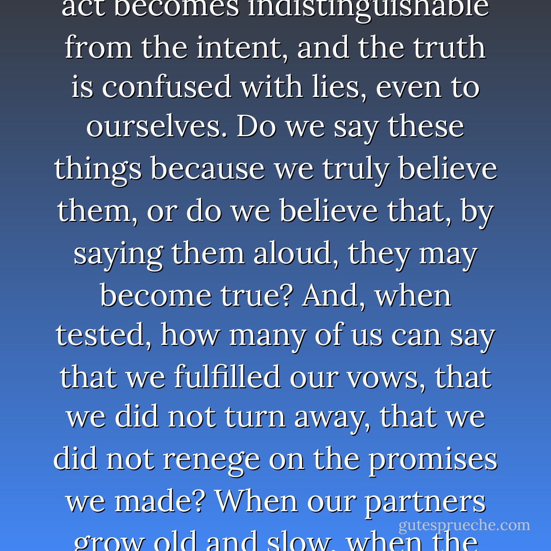 Oh, such promises we make in the heat of our passion, when the breath catches in the throat and the belly trembles. Lured by the warmth of another - the scent of her, the strength of him - our tongues betray us and the words come tumbling from our mouths. The act becomes indistinguishable from the intent, and the truth is confused with lies, even to ourselves. Do we say these things because we truly believe them, or do we believe that, by saying them aloud, they may become true? And, when tested, how many of us can say that we fulfilled our vows, that we did not turn away, that we did not renege on the promises we made? When our partners grow old and slow, when the light in their eyes dims and our ardor cools, how many of us are not tempted to turn away and seek our pleasures elsewhere? Not I. I was faithful always. I kept my vows to her, and she her vows to me, in her way. - John Connolly
