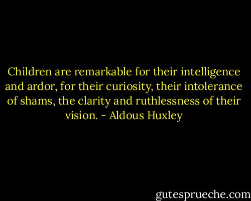 Children are remarkable for their intelligence and ardor, for their curiosity, their intolerance of shams, the clarity and ruthlessness of their vision. - Aldous Huxley