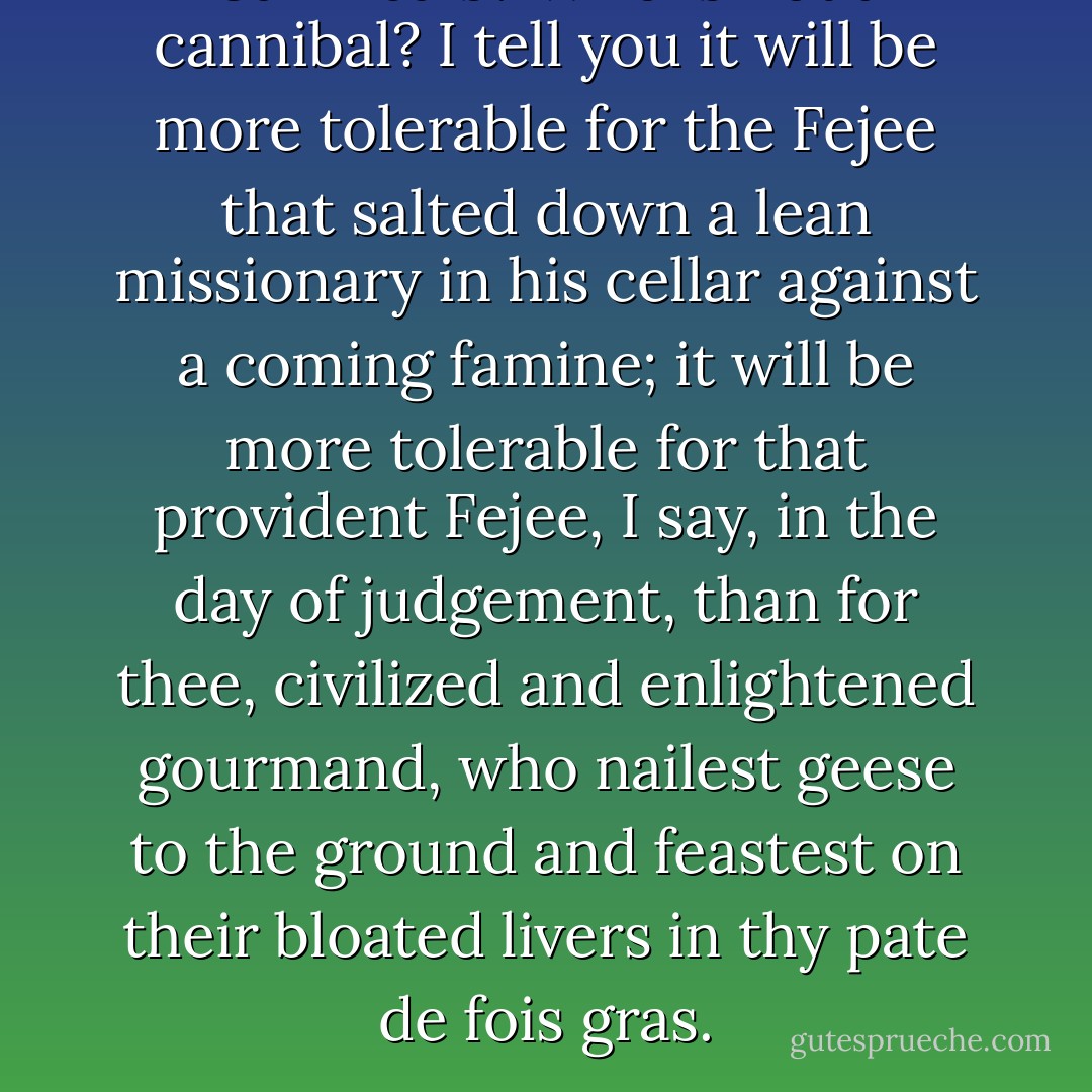 Cannibals? Who is not a cannibal? I tell you it will be more tolerable for the Fejee that salted down a lean missionary in his cellar against a coming famine; it will be more tolerable for that provident Fejee, I say, in the day of judgement, than for thee, civilized and enlightened gourmand, who nailest geese to the ground and feastest on their bloated livers in thy pate de fois gras. - Herman Melville