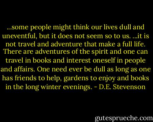 ...some people might think our lives dull and uneventful, but it does not seem so to us. ...it is not travel and adventure that make a full life. There are adventures of the spirit and one can travel in books and interest oneself in people and affairs. One need ever be dull as long as one has friends to help, gardens to enjoy and books in the long winter evenings. - D.E. Stevenson