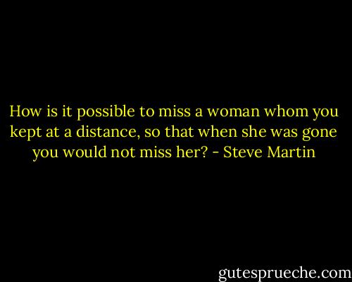 How is it possible to miss a woman whom you kept at a distance, so that when she was gone you would not miss her? - Steve Martin
