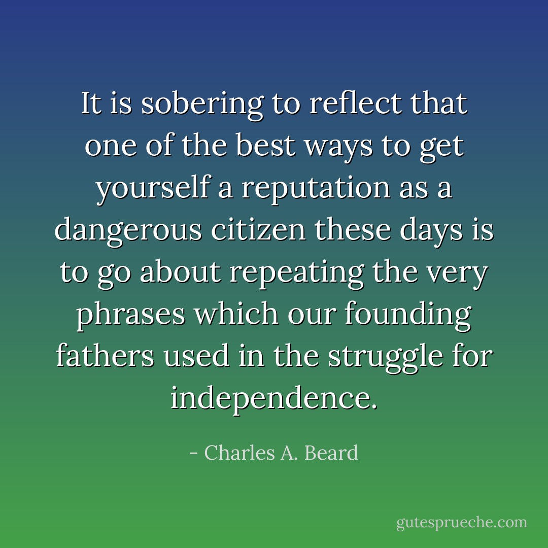 It is sobering to reflect that one of the best ways to get yourself a reputation as a dangerous citizen these days is to go about repeating the very phrases which our founding fathers used in the struggle for independence. - Charles A. Beard